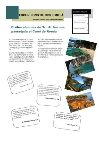 EXCURSIONS DE CICLE MITJÀ Camí de rondes
3r i 4t
Zoo de Barcelona
3r
Fàbrica Danone
4t
ON HAN ANAT?
El Camí de Ronda de la costa
Brava comença el seu recorre-
gut a Portbou y acaba a Bla-
nes. Passa pel Cap de Creus,
Cadaqués y continua pel lito-
ral.
És una passejada per un tram
on es pot contemplar el mera-
vellós paisatge de la Costa Bra-
va, des del mar fins els penya-
segats que rodegen les platges.
El Camí de Ronda era utilitzat
per la Guardia Civil per contro-
lar la frontera marítima espa-
nyola.
Avui se’l coneix com un atrac-
tiu passeig a través del qual
podem desplaçar-nos per la
Costa Brava y les seves respec-
tives platges.
Els/les alumnes de 3r i 4t fan una
passejada el Camí de Ronda
“Vam anar al Camí de Ronda,a la costa de Calella. Vam feruna gran caminada. Desprès ala classe vam fer un treball so-bre l’ excursió, explicant el quèhavíem vist.”
Marc Ocaña, de 4t A
“Vam anar al Camí de Ronda,
a la Costa de Calella. Vam fer
una gran caminada i després
vam fer un treball sobre l’excur-
sió explicant el què havien
vist.” Mar Gurri de 4rt A
“La segona excursió va ser el Camí
de Ronda. Vam caminar a prop
de la platja. L’aigua era clara et
venien ganes de banyar-te. Va ser
molt divertit.”
Andrea Villarrolla de 3r B
“Vam anar de Llafranc a Calella de
Palafurgell . Em va agradar molt,
també vam veure un cranc.”
Oriol Robira 3r A
Per Alba Zapico, Judit Pla i Rubén Segura
 