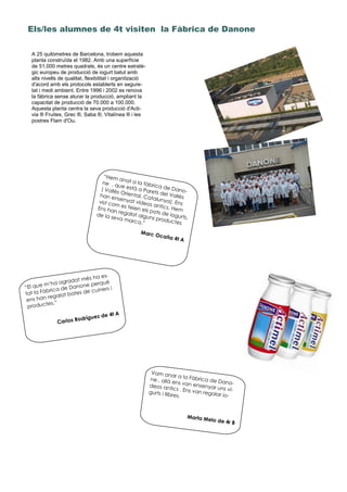 Els/les alumnes de 4t visiten la Fàbrica de Danone
“Hem anat a la fàbrica de Dano-
ne , que està a Parets del Vallès
( Vallès Oriental, Catalunya). Ens
han ensenyat vídeos antics. Hem
vist com es feien els pots de iogurts.
Ens han regalat alguns productes
de la seva marca.”
Marc Ocaña 4t A
“El que m’ha agradat més ha es-
tat la Fàbrica de Danone perquè
ens han regalat bates de cuiners i
productes.”
Carlos Rodríguez de 4t A
Vam anar a la Fàbrica de Dano-
ne , allà ens van ensenyar uns ví-
deos antics . Ens van regalar io-
gurts i llibres.
Marta Melo de 4r B
A 25 quilòmetres de Barcelona, trobem aquesta
planta construïda el 1982. Amb una superfície
de 51.000 metres quadrats, és un centre estratè-
gic europeu de producció de iogurt batut amb
alts nivells de qualitat, flexibilitat i organització
d'acord amb els protocols establerts en segure-
tat i medi ambient. Entre 1996 i 2002 es renova
la fàbrica sense aturar la producció, ampliant la
capacitat de producció de 70.000 a 100.000.
Aquesta planta centra la seva producció d'Acti-
via ® Fruites, Grec ®, Saba ®, Vitalínea ® i les
postres Flam d'Ou.
 