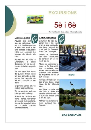5è i 6è
CARS 24-9-2012
Aquest dia del
mes de setembre,
els nois i noies que van
a sisè van anar a fer
una sortida d’educació
viària per conèixer les
senyals de trànsit, als
cars.
Aquest lloc es troba a
Granollers, al palau
d’esports, on es fan di-
verses activitats esporti-
ves.
Es van anar fent torns
de quinze minuts cada
un, per aprendre a res-
pectar les senyals de
trànsit i controlar un ve-
hicle.
El policia Carles els va
instruir sobre el tema.
Els va equipar amb un
casc protector al cap.
Al final de l’activitat els
nens i nenes van tornar
a l’escola molt contens,
però a la vegada tristos
per no poder quedar-
s’hi més estona.
CAN CABANYES
L’alumnat de cicle su-
perior (5è i 6è) van
anar a una caminada
tots junts, seguint les
ribes del riu Congost,
fins a Can Cabanyes.
Durant la caminada,
van tenir l’oportunitat
de conèixer en viu un
medi de riu.
Abans de començar a
dinar i a fer les activi-
tats col·lectives, que
els/les mestres els van
preparar, van aprofitar
de mitja hora per fer un
curt esbarjo.
Per les activitats van fer
tres grups. Cada grup
havia de fer diferents
jocs.
Van jugar a matar co-
nills (amb la Lídia), a la
cadena (amb el Pep) i a
la cursa de relleus (amb
la Mª del Mar).
Al final, van tornar nova-
ment caminant fins a
l’escola.
CARSCARSCARSCARS
CAN CABANYESCAN CABANYESCAN CABANYESCAN CABANYES
Per Eva Michelet, Carla Jubany i Mariona Montolío
EXCURSIONS
 
