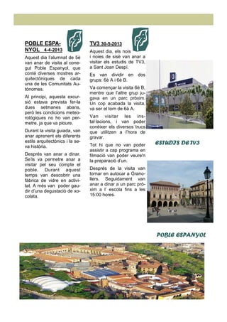 TV3 30-5-2013
Aquest dia, els nois
i noies de sisè van anar a
visitar els estudis de TV3,
a Sant Joan Despí.
Es van dividir en dos
grups: 6è A i 6è B.
Va començar la visita 6è B,
mentre que l’altre grup ju-
gava en un parc pròxim.
Un cop acabada la visita,
va ser el torn de 6à A.
Van visitar les ins-
tal·lacions, i van poder
conèixer els diversos trucs
que utilitzen a l’hora de
gravar.
Tot hi que no van poder
assistir a cap programa en
filmació van poder veure'n
la preparació d’un.
Després de la visita van
tornar en autocar a Grano-
llers. Seguidament van
anar a dinar a un parc prò-
xim a l’ escola fins a les
15:00 hores.
POBLE ESPA-
NYOL 4-4-2013
Aquest dia l’alumnat de 5è
van anar de visita al cone-
gut Poble Espanyol, que
conté diverses mostres ar-
quitectòniques de cada
una de les Comunitats Au-
tònomes.
Al principi, aquesta excur-
sió estava prevista fer-la
dues setmanes abans,
però les condicions meteo-
rològiques no ho van per-
metre, ja que va ploure.
Durant la visita guiada, van
anar aprenent els diferents
estils arquitectònics i la se-
va història.
Després van anar a dinar.
Se’ls va permetre anar a
visitar pel seu compte el
poble. Durant aquest
temps van descobrir una
fàbrica de vidre en activi-
tat. A més van poder gau-
dir d’una degustació de xo-
colata.
ESTUDIS DE TV3ESTUDIS DE TV3ESTUDIS DE TV3ESTUDIS DE TV3
POBLE ESPANYOLPOBLE ESPANYOLPOBLE ESPANYOLPOBLE ESPANYOL
 
