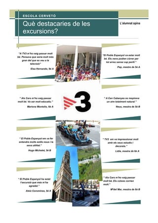 L’alumnat opinaQuè destacaries de les
excursions?
ESCOLA CERVETÓ
“A TV3 m’ho vaig passar molt
bé. Pensava que seria molt més
gran del que es veu a la
televisió”
Elsa Hernando, 6è A
“ Als Cars m’ho vaig passar
molt bé. Va ser molt educatiu.”
Mariona Montolío, 6è A
“ El Poble Espanyol em va fer
entendre molts estils nous i la
seva utilitat.”
Hugo Michelet, 5è B
“ El Poble Espanyol ha estat
l’excursió que més m’ha
agradat.”
Aleix Coromines, 5è A
“El Poble Espanyol va estar molt
bé. Els nens podien córrer per
tot arreu sense cap perill.”
Pep, mestre de 5è A
“ A Can Cabanyes es respirava
un aire totalment natural.”
Neus, mestra de 5è B
“ TV3 em va impressionar molt
amb els seus estudis i
decorats.”
Lídia, mestra de 6è A
“ Als Cars m’ho vaig passar
molt bé. Els cotxes corrien
molt.”
Mªdel Mar, mestra de 6è B
 