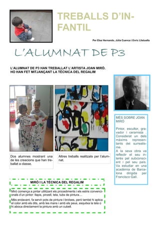 L’ALUMNAT DE P3 HAN TREBALLAT L’ARTISTA JOAN MIRÓ.
HO HAN FET MITJANÇANT LA TÈCNICA DEL REGALIM
MÉS SOBRE JOAN
MIRÓ
Pintor, escultor, gra-
vador i ceramista .
Considerat un dels
màxims represen-
tants del surrealis-
me.
A la seva obra va
reflectir el seu in-
terès pel subconsci-
ent i pel seu país.
Va estudiar en una
acadèmia de Barce-
lona dirigida per
Francisco Galí.
Dos alumnes mostrant una
de les creacions que han tre-
ballat a classe.
Altres treballs realitzats per l’alum-
nat.
Miró comença a pintar utilitzant els procediments i els estris convenci-
onals d’un pintor: llapis, pinzell, tela, tubs de pintura....
Més endavant, fa servir pots de pintura i brotxes, però també hi aplica
el color amb els dits, amb les mans i amb els peus, esquitxa la tela o
hi aboca directament la pintura amb un cubell.
MIRÓ I LA TÈCNICA DEL REGALIM
L’ALUMNAT DE P3L’ALUMNAT DE P3L’ALUMNAT DE P3L’ALUMNAT DE P3
Per Elsa Hernando, Júlia Cuenca i Enric Llistuella
TREBALLS D’IN-
FANTIL
 