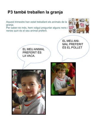 P3 també treballen la granja
Aquest trimestre han estat treballant els animals de la
granja.
Per saber-ne més, hem volgut preguntar alguns nens i
nenes quin és el seu animal preferit.
EL MEU ANIMAL
PREFERIT ÉS
LA VACA.
EL MEU ANI-
MAL PREFERIT
ÉS EL POLLET
 