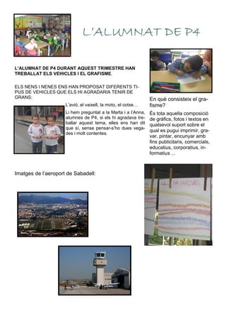 L’ALUMNAT DE P4 DURANT AQUEST TRIMESTRE HAN
TREBALLAT ELS VEHICLES I EL GRAFISME.
L’ALUMNAT DE P4L’ALUMNAT DE P4L’ALUMNAT DE P4L’ALUMNAT DE P4
En què consisteix el gra-
fisme?
És tota aquella composició
de gràfics, fotos i textos en
qualsevol suport sobre el
qual es pugui imprimir, gra-
var, pintar, encunyar amb
fins publicitaris, comercials,
educatius, corporatius, in-
formatius ...
ELS NENS I NENES ENS HAN PROPOSAT DIFERENTS TI-
PUS DE VEHICLES QUE ELS HI AGRADARIA TENIR DE
GRANS:
L’avió, el vaixell, la moto, el cotxe…
Li hem preguntat a la Marta i a l’Anna,
alumnes de P4, si els hi agradava tre-
ballar aquest tema, elles ens han dit
que sí, sense pensar-s’ho dues vega-
des i molt contentes.
Imatges de l’aeroport de Sabadell:
 
