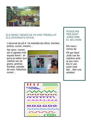 L’alumnat de p5 A ha treballat els oficis: bomber,
policia, cuiner, mestra…
Als nens i nenes
els hi agrada molt
aquest tema i al-
guns ja saben que
voldran ser de
grans: jardiner,
bomber, estrella
de rock, futbolista,
cuiner…
RODOLINS
PER SANT
JORDI AMB
EL SEU NOM
Els nens i
nenes de
P5 per Sant
Jordi van fer
rodolins amb
el seu nom.
Els hi van
sortir molt
bé!... Són uns
artistes!
ELS NENS I NENES DE P5 HAN TREBALLAT
ELS DIFERENTS OFICIS.
 