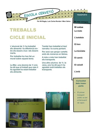 L’alumnat de 1r ha treballat
els aliments i la diferència en-
tre els éssers vius i els éssers
inerts.
Per treballar-ho han fet un
mural sobre aquest tema.
La Mar, una alumna de 1r ens
ha dit que el treball que més li
ha agradat ha estat treballar
els aliments.
El cotxe
La moto
L’autobús
El tren
La bicicleta
El camió
El vaixell
L’avió
Curiositat
dels trans-
ports
• El primer
transport
públic va ser
el ferrocarril
de vapor.
ESCOLA CERVETÓ
També han treballat el text
narratiu i la suma portant.
Per això van penjar cartells
amb els números en lletres.
A més a més han treballat
els transports
Una altra alumna de 1r, la
Jana, ens ha dit que li ha
agradat molt treballar els
transports
Per Nil Ragàs, Luis Carlos Rondan i Marc Salva- Els més coneguts
TRANSPORTS
TREBALLS
CICLE INICIAL
 