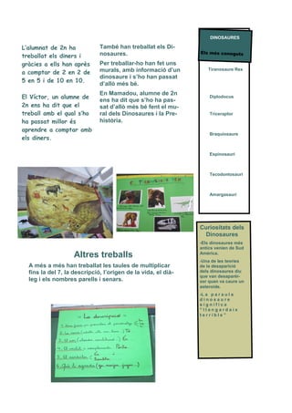 També han treballat els Di-
nosaures.
Per treballar-ho han fet uns
murals, amb informació d’un
dinosaure i s’ho han passat
d’allò més bé.
En Mamadou, alumne de 2n
ens ha dit que s’ho ha pas-
sat d’allò més bé fent el mu-
ral dels Dinosaures i la Pre-
història.
L’alumnat de 2n ha
treballat els diners i
gràcies a ells han après
a comptar de 2 en 2 de
5 en 5 i de 10 en 10.
El Víctor, un alumne de
2n ens ha dit que el
treball amb el qual s’ho
ha passat millor és
aprendre a comptar amb
els diners.
Els més coneguts
Tiranosaure Rex
Diplodocus
Triceraptor
Braquiosaure
Espinosauri
Tecodontosauri
Amargasauri
Altres treballs
A més a més han treballat les taules de multiplicar
fins la del 7, la descripció, l’origen de la vida, el dià-
leg i els nombres parells i senars.
Curiositats dels
Dinosaures
-Els dinosaures més
antics venien de Sud
Amèrica.
-Una de les teories
de la desaparició
dels dinosaures diu
que van desaparèi-
xer quan va caure un
asteroide.
-L a p a r a u l a
d i n o s a u r e
s i g n i f i c a
“ l l a n g a r d a i x
t e r r i b l e ”
DINOSAURES
 