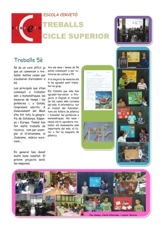 ESCOLA CERVETÓ
5è és un curs difícil ja
que es comencen a tre-
ballar moltes coses que
s’acabaran d’arrodonir a
6è.
Les principals que s’han
començat a treballar
són: a matemàtiques, les
mesures de temps i les
potències i, a Català,
l’expressió escrita. A
Coneixement del Medi
s’ha fet tota la geogra-
fia de Catalunya, Espan-
ya i Europa. També han
fet molts treballs de
recerca, com per exem-
ple: el Cristianisme, el
Judaisme, música: euro-
visió...
En general han donat
molts bons resultat. El
pròxim projecte serà:
les màquines.
Ara els nens i nenes de 5è
estan començant a ser tu-
tors/es de contes a P5.
A la majoria de nens/es els
hi ha agradat molt treba-
llar en grup.
Els treballs que més han
agradat han estat: a Pro-
jects in English el treball
de les cases més curioses
del món. A informàtica tot
el treball del Publisher,
tots els tallers de plàstica
i treballar les potències a
matemàtiques. Als nens i
nenes els hi agradaria tre-
ballar els monuments més
importants del món, el fu-
tur o fer na maqueta de
plàstica.
Treballs 5è
Pau Sanuy, Carla Vilarrasa i Laura Rovira
TREBALLS
CICLE SUPERIOR
 