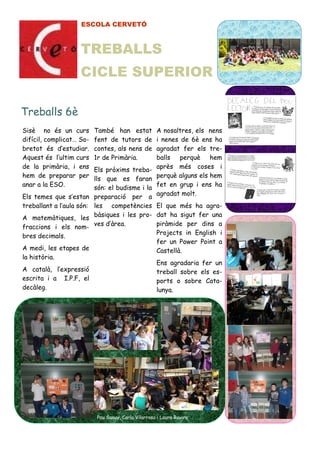 ESCOLA CERVETÓ
Sisè no és un curs
difícil, complicat… So-
bretot és d’estudiar.
Aquest és l’ultim curs
de la primària, i ens
hem de preparar per
anar a la ESO.
Els temes que s’estan
treballant a l’aula són:
A matemàtiques, les
fraccions i els nom-
bres decimals.
A medi, les etapes de
la història.
A català, l’expressió
escrita i a I.P.F, el
decàleg.
A nosaltres, els nens
i nenes de 6è ens ha
agradat fer els tre-
balls perquè hem
après més coses i
perquè alguns els hem
fet en grup i ens ha
agradat molt.
El que més ha agra-
dat ha sigut fer una
piràmide per dins a
Projects in English i
fer un Power Point a
Castellà.
Ens agradaria fer un
treball sobre els es-
ports o sobre Cata-
lunya.
Treballs 6è
També han estat
fent de tutors de
contes, als nens de
1r de Primària.
Els pròxims treba-
lls que es faran
són: el budisme i la
preparació per a
les competències
bàsiques i les pro-
ves d’àrea.
Pau Sanuy, Carla Vilarrasa i Laura Rovira
TREBALLS
CICLE SUPERIOR
 