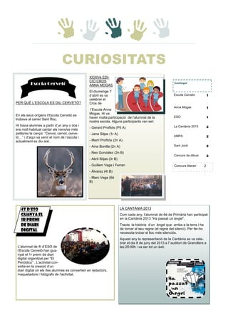 XXXIVè EDI-
CIÓ CROS
ANNA MOGAS
El diumenge 7
d’abril es va
celebrar el
Cros de
l’Escola Anna
Mogas. Hi va
haver molta participació de l’alumnat de la
nostra escola. Alguns participants van ser:
- Gerard Profitós (P5 A)
- Jana Sitjas (1r A)
- Martí Profitós (2n A)
- Aina Bonilla (2n A)
- Neo González (2n B)
- Abril Sitjas (3r B)
- Guillem Vega i Ferran
- Álvarez (4t B)
- Marc Vega (6è
B)
LA CANTÀNIA 2013
Com cada any, l’alumnat de 6è de Primària han participat
en la Cantània 2013 “Ha passat un àngel”.
Tracta la història d’un àngel que arriba a la terra i ha
de tornar al seu regne (el regne del silenci). Per fer-ho
necessita trobar el lloc més silenciós.
Aquest any la representació de la Cantània es va cele-
brar el dia 8 de juny del 2013 a l’’auditori de Granollers a
les 20:00h i va ser tot un èxit.L’alumnat de 4t d’ESO de
l’Escola Cervetó han gua-
nyat el 1r premi de diari
digital organitzat per “El
Periódico” . L’activitat con-
sistia en la creació d’un
diari digital on els /les alumnes es convertien en redactors,
maquetadors i fotògrafs de l’activitat.
Contingut
Escola Cervetó 1
Anna Mogas 1
ESO 1
La Cantània 2013 2
AMPA 2
Sant Jordi 2
Concurs de dibuix 2
PER QUÈ L’ESCOLA ES DIU CERVETÓ?
En els seus orígens l’Escola Cervetó es
trobava al carrer Sant Roc.
Hi havia alumnes a partir d’un any o dos i
era molt habitual cantar als nens/es més
petits/es la cançó: ”Cervol, cervol, cerve-
tó…” i d’aquí va venir el nom de l’escola i
actualment es diu així.
4t D'ESO
GUANYA EL
1r PREMI
DE DIARI
DIGITAL
Escola Cervetó
Concurs literari 2
CURIOSITATS
 