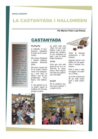 P3/P4/P5
A infantil, el pro-
fessorat organitza
la festa de la casta-
nyada.
Els Cicles d’Infantil
i Inicial celebren
aquesta festivitat
junts.
Els nens i nenes els
hi fa molta il—lusió
veure a la castanye-
ra, i per això, la
Maria, una de les
professores d’In-
fantil, s’hi disfres-
sa.
L’ any passat no es
va poder seguir la
tradició de l’escola,
perquè va plou-
CASTANYADA
ESCOLA CERVETÓ
L’ORIGEN DE
LA FESTA DE
LA CASTA-
NYADA
La festa de la
castanyada es
celebra a Catalu-
nya entre el 31
d'octubre i l'1 de
novembre. Se-
gons la tradició
popular, aques-
tes dates són el
moment de l'any
en què es troben
el món dels vius i
el dels morts.
Per Marina Tintó i Laia Planas
visita la famosa
castanyera, a ells
tampoc.
Aquests cursos van
ballar, fer les pape-
rines i menjar cas-
tanyes…
Però a més a més,
van jugar a la cade-
na, a l’stop…
4t va fer un berenar
de pa amb tomà-
quet i amb embo-
tits.
re, però cada any
s’han fet pel matí
tallers; com la pa-
perina per menjar-
se les castanyes al
pati i per la tarda
ballar sardanes.
1r/2n
Com que són més
grans ja no va a vi-
sitar-los la casta-
nyera. Però seguei-
xen fent les paperi-
nes i els balls.
3r/4rt
De la mateixa ma-
nera que a primer i
a segon no els
LA CASTANYADA I HALLOWEEN
 