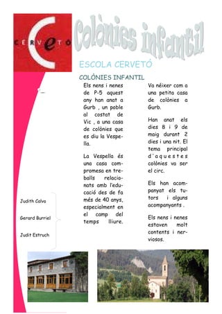 Els nens i nenes
de P-5 aquest
any han anat a
Gurb , un poble
al costat de
Vic , a una casa
de colònies que
es diu la Vespe-
lla.
La Vespella és
una casa com-
promesa en tre-
balls relacio-
nats amb l’edu-
cació des de fa
més de 40 anys,
especialment en
el camp del
temps lliure.
Va néixer com a
una petita casa
de colònies a
Gurb.
Han anat els
dies 8 i 9 de
maig durant 2
dies i una nit. El
tema principal
d ’ a q u e s t e s
colònies va ser
el circ.
Els han acom-
panyat els tu-
tors i alguns
acompanyants .
Els nens i nenes
estaven molt
contents i ner-
viosos.
COLÒNIES INFANTIL
ESCOLA CERVETÓ
Judith Calvo
Gerard Burriel
Judit Estruch
 