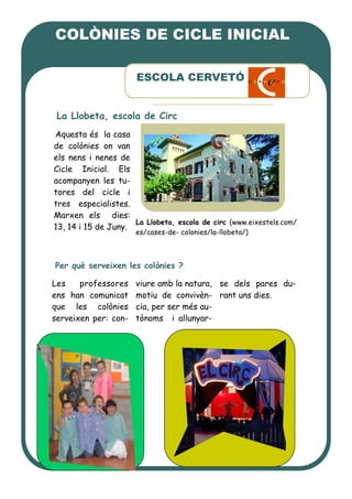 Aquesta és la casa
de colònies on van
els nens i nenes de
Cicle Inicial. Els
acompanyen les tu-
tores del cicle i
tres especialistes.
Marxen els dies:
13, 14 i 15 de Juny.
Per què serveixen les colònies ?
Les professores
ens han comunicat
que les colònies
serveixen per: con-
viure amb la natura,
motiu de convivèn-
cia, per ser més au-
tònoms i allunyar-
se dels pares du-
rant uns dies.
ESCOLA CERVETÓ
La Llobeta, escola de Circ
La Llobeta, escola de circ (www.eixestels.com/
es/cases-de- colonies/la-llobeta/)
COLÒNIES DE CICLE INICIAL
 