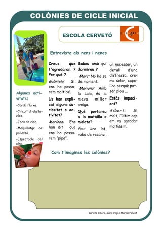 Creus que
t'agradaran ?
Per què ?
Gabriela: Sí,
ens ho passa-
rem molt bé.
Us han expli-
cat alguna cu-
riositat o ac-
tivitat?
Mariona: Ens
han dit que
ens ho passa-
rem “pipa”.
Sabeu amb qui
dormireu ?
Marc: No ho se
de moment.
Mariona: Amb
la Laia, és la
meva millor
amiga.
Què portareu
a la motxilla o
maleta?
Pau: Una lot,
roba de recanvi,
un necesser, un
detall d’una
disfressa, cre-
ma solar, cape-
lina perquè pot-
ser plou ...
Estàs impaci-
ent?
Albert: Sí
molt, l’últim cop
em va agradar
moltíssim.
Com t’imagines les colònies?
Entrevista als nens i nenes
COLÒNIES DE CICLE INICIAL
ESCOLA CERVETÓ
Carlota Ribera, Marc Vega i Marina Poncet
Algunes acti-
vitats:
-Corda fluixa.
-Circuit d’ obsta-
cles.
-Jocs de circ.
-Maquillatge de
pallasso.
-Espectacle del
circ.
 