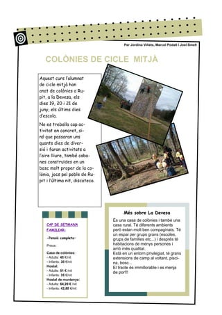 Aquest curs l’alumnat
de cicle mitjà han
anat de colònies a Ru-
pit, a la Devesa, els
dies 19, 20 i 21 de
juny, els últims dies
d’escola.
No es treballa cap ac-
tivitat en concret, si-
nó que passaran uns
quants dies de diver-
sió i faran activitats a
l’aire lliure, també caba-
nes construïdes en un
bosc molt proper de la co-
lònia, jocs pel poble de Ru-
pit i l’última nit, discoteca.
Més sobre La Devesa
És una casa de colònies i també una
casa rural. Té diferents ambients
però estan molt ben compaginats. Té
un espai per grups grans (escoles,
grups de famílies etc...) i després té
habitacions de menys persones i
amb més qualitat.
Està en un entorn privilegiat, té grans
extensions de camp al voltant, pisci-
na, bosc...
El tracte és immillorable i es menja
de por!!!
Per Jordina Viñets, Marcel Podall i Joel Smelt
CAP DE SETMANA
FAMILIAR:
-Pensió completa:
Preus:
Casa de colònies:
- Adults: 45 €/nit
- Infants: 30 €/nit
Hostal:
- Adults: 51 € /nit
- Infants: 35 €/nit
Hostal de muntanya:
- Adults: 64,20 € /nit
- Infants: 42,80 €/nit
COLÒNIES DE CICLE MITJÀ
 