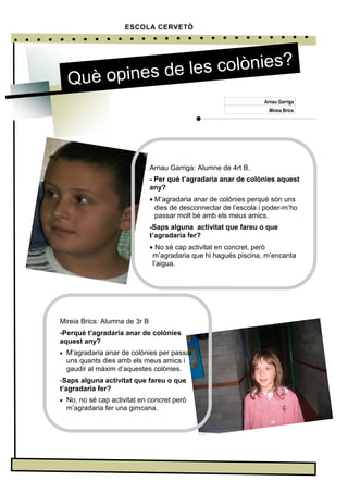 Arnau Garriga: Alumne de 4rt B.
- Per què t’agradaria anar de colònies aquest
any?
• M’agradaria anar de colònies perquè són uns
dies de desconnectar de l’escola i poder-m’ho
passar molt bé amb els meus amics.
-Saps alguna activitat que fareu o que
t’agradaria fer?
• No sé cap activitat en concret, però
m’agradaria que hi hagués piscina, m’encanta
l’aigua.
ESCOLA CERVETÓ
Què opines de les colònies?
Arnau Garriga
Mireia Brics
Mireia Brics: Alumna de 3r B
-Perquè t’agradaria anar de colònies
aquest any?
• M’agradaria anar de colònies per passar
uns quants dies amb els meus amics i
gaudir al màxim d’aquestes colònies.
-Saps alguna activitat que fareu o que
t’agradaria fer?
• No, no sé cap activitat en concret però
m’agradaria fer una gimcana.
 