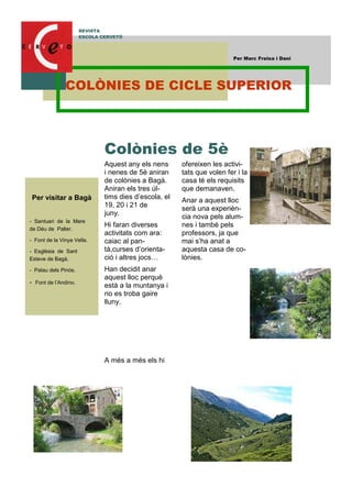 Aquest any els nens
i nenes de 5è aniran
de colònies a Bagà.
Aniran els tres úl-
tims dies d’escola, el
19, 20 i 21 de
juny.
Hi faran diverses
activitats com ara:
caiac al pan-
tà,curses d’orienta-
ció i altres jocs…
Han decidit anar
aquest lloc perquè
està a la muntanya i
no es troba gaire
lluny.
A més a més els hi
ofereixen les activi-
tats que volen fer i la
casa té els requisits
que demanaven.
Anar a aquest lloc
serà una experièn-
cia nova pels alum-
nes i també pels
professors, ja que
mai s’ha anat a
aquesta casa de co-
lònies.
Colònies de 5è
Per visitar a Bagà
- Santuari de la Mare
de Déu de Paller.
- Font de la Vinya Vella.
- Església de Sant
Esteve de Bagà.
- Palau dels Pinós.
- Font de l’Andino.
REVISTA
ESCOLA CERVETÓ
Per Marc Freixa i Dani
COLÒNIES DE CICLE SUPERIOR
 