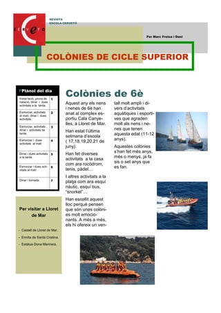 Aquest any els nens
i nenes de 6è han
anat al complex es-
portiu Cala Canye-
lles, a Lloret de Mar.
Han estat l’última
setmana d’escola
( 17,18,19,20,21 de
juny).
Han fet diverses
activitats a la casa
com ara rocòdrom,
tenis, pàdel…
I altres activitats a la
platja com ara esquí
nàutic, esquí bus,
“snorkel”…
Han escollit aquest
lloc perquè pensen
que són unes colòni-
es molt emocio-
nants. A més a més,
els hi ofereix un ven-
tall molt ampli i di-
vers d’activitats
aquàtiques i esporti-
ves que agraden
molt als nens i ne-
nes que tenen
aquesta edat (11-12
anys).
Aquestes colònies
s’han fet més anys,
més o menys, ja fa
sis o set anys que
es fan.
Colònies de 6è
Per visitar a Lloret
de Mar
- Castell de Lloret de Mar.
- Ermita de Santa Cristina.
- Estàtua Dona Marinera.
REVISTA
ESCOLA CERVETÓ
Per Marc Freixa i Dani
Instal·lació, prova de
natació, dinar i dues
activitats a la tarda.
1
Esmorzar, activitats
al matí, dinar i dues
activitats.
2
Esmorzar, activitats ,
dinar i activitats de
tarda.
3
Esmorzar i dues
activitats al matí
4
Dinar i dues activitats
a la tarda
5
Esmorzar i dues acti-
vitats al matí
6
Dinar i tornada 7
PPlànol del dia
COLÒNIES DE CICLE SUPERIOR
 