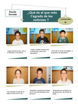 “Jugar amb els amics, anar a
la discoteca, a la piscina…”
“Jugar a futbol, banyar-me
a la piscina i anar a la
discoteca.”
“M’agraden les activitats com
les excursions, els circuits, la
platja…”
“Les activitats, la piscina, la
platja, els jocs de nit, etc.”
“Sobretot m’agrada fer activitats
de nit. Com per exemple: anar
pel bosc.”
“Jocs de nit, anar a la platja , a
la piscina i la discoteca.”
¿Què és el que més
t’agrada de les
colònies ?
5è
L’alumnat opina
Escola
Cervetó
 