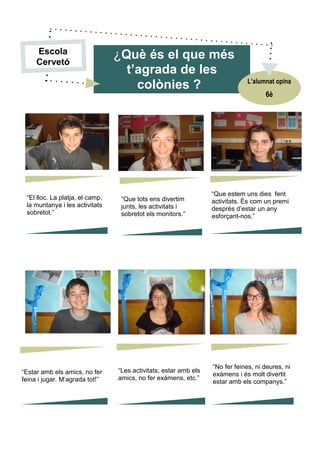 “El lloc. La platja, el camp,
la muntanya i les activitats
sobretot.”
“Que tots ens divertim
junts, les activitats i
sobretot els monitors.”
“Que estem uns dies fent
activitats. És com un premi
després d’estar un any
esforçant-nos.”
“No fer feines, ni deures, ni
exàmens i és molt divertit
estar amb els companys.”
“Estar amb els amics, no fer
feina i jugar. M’agrada tot!”
“Les activitats, estar amb els
amics, no fer exàmens, etc.”
¿Què és el que més
t’agrada de les
colònies ?
6è
L’alumnat opina
Escola
Cervetó
 