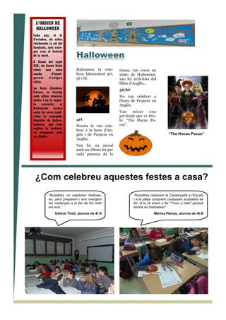 Halloween
Halloween la cele-
bren bàsicament 4rt,
5è i 6è.
4rt
Només la van cele-
brar a la hora d’An-
glès i de Projecte en
Anglès.
Van fer un mural
amb un dibuix fet per
cada persona de la
classe, van veure un
vídeo de Halloween,
van fer activitats del
llibre d’Anglès…
5è/6è
Ho van celebrar a
l’hora de Projecte en
Anglès.
Van mirar una
pel—lícula que es titu-
la: “The Hocus Po-
cus”.
¿Com celebreu aquestes festes a casa?
“Nosaltres celebrem la Castanyada a l’Escala
i a la platja comprem castanyes acabades de
fer. A la nit anem a fer “Truco y trato” perquè
també és Halloween”
Marina Planas, alumna de 4t B
“Nosaltres no celebrem Hallowe-
en, però preparem i ens mengem
les castanyes a la llar de foc amb
els avis.”
Esteve Tintó, alumne de 4t A
L’ORIGEN DE
HALLOWEEN
Cada any, el 31
d'octubre, els celtes
celebraven la nit del
Samhain, més cone-
gut com el festival
de la mort.
A finals del segle
XIX, els Estats Units
reben una nova
onada d'immi-
grants d'origen
cèltic.
La festa irlandesa
llavors, es barreja
amb altres creences
índies i en la seqüe-
la colonial, el
Halloween inclou
entre les seves tradi-
cions la coneguda
llegenda de Jack-o-
Lantern, que com
explica la tradició,
va ensopegar amb
un diable.
“The Hocus Pocus”
 