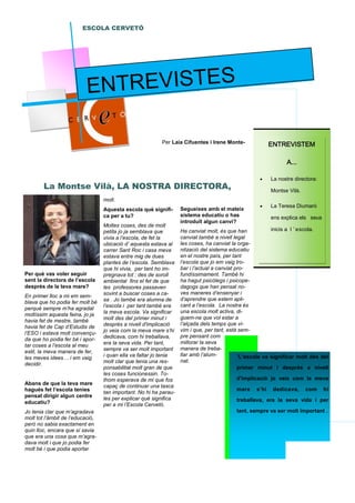 Per què vas voler seguir
sent la directora de l’escola
després de la teva mare?
En primer lloc a mi em sem-
blava que ho podia fer molt bé
perquè sempre m’ha agradat
moltíssim aquesta feina, jo ja
havia fet de mestre, també
havia fet de Cap d’Estudis de
l’ESO i estava molt convençu-
da que ho podia fer bé i apor-
tar coses a l’escola al meu
estil, la meva manera de fer,
les meves idees… i em vaig
decidir.
Abans de que la teva mare
hagués fet l’escola tenies
pensat dirigir algun centre
educatiu?
Jo tenia clar que m’agradava
molt tot l’àmbit de l’educació,
però no sabia exactament en
quin lloc, encara que sí savia
que era una cosa que m’agra-
dava molt i que jo podia fer
molt bé i que podia aportar
molt.
Aquesta escola què signifi-
ca per a tu?
Moltes coses, des de molt
petita jo ja semblava que
vivia a l’escola, de fet la
ubicació d’ aquesta estava al
carrer Sant Roc i casa meva
estava entre mig de dues
plantes de l’escola. Semblava
que hi vivia, per tant ho im-
pregnava tot : des de soroll
ambiental fins el fet de que
les professores passaven
sovint a buscar coses a ca-
sa . Jo també era alumna de
l’escola i per tant també era
la meva escola. Va significar
molt des del primer minut i
després a nivell d'implicació
jo veia com la meva mare s’hi
dedicava, com hi treballava,
era la seva vida. Per tant,
sempre va ser molt important
i quan ella va faltar jo tenia
molt clar que tenia una res-
ponsabilitat molt gran de que
les coses funcionessin. To-
thom esperava de mi que fos
capaç de continuar una tasca
tan important. No hi ha parau-
les per explicar què significa
per a mi l’Escola Cervetó.
Segueixes amb el mateix
sistema educatiu o has
introduït algun canvi?
Ha canviat molt, és que han
canviat també a nivell legal
les coses, ha canviat la orga-
nització del sistema educatiu
en el nostre país, per tant
l’escola que jo em vaig tro-
bar i l’actual a canviat pro-
fundíssimament. També hi
ha hagut psicòlegs i psicope-
dagogs que han pensat no-
ves maneres d’ensenyar i
d’aprendre que estem apli-
cant a l’escola. La nostra és
una escola molt activa, di-
guem-ne que vol estar a
l’alçada dels temps que vi-
vim i que, per tant, està sem-
pre pensant com
millorar la seva
manera de treba-
llar amb l’alum-
nat.
ESCOLA CERVETÓ
La Montse Vilà, LA NOSTRA DIRECTORA,
ENTREVISTEMENTREVISTEMENTREVISTEMENTREVISTEM
A...A...A...A...
• La nostre directora:
Montse Vilà.
• La Teresa Diumaró
ens explica els seus
inicis a l ’ escola.
“L’escola va significar molt des del
primer minut i després a nivell
d'implicació jo veia com la meva
mare s’hi dedicava, com hi
treballava, era la seva vida i per
tant, sempre va ser molt important .
Per Laia Cifuentes i Irene Monte-
ENTREVISTES
 