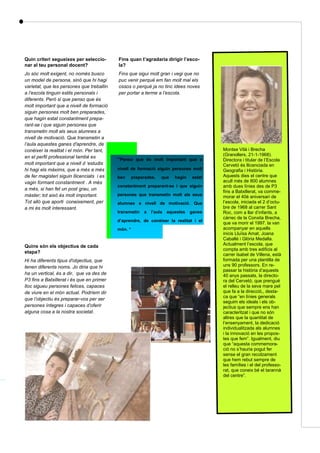 Quin criteri segueixes per seleccio-
nar al teu personal docent?
Jo sóc molt exigent, no només busco
un model de persona, sinó que hi hagi
varietat, que les persones que treballin
a l’escola tinguin estils personals i
diferents. Però si que penso que és
molt important que a nivell de formació
siguin persones molt ben preparades,
que hagin estat constantment prepa-
rant-se i que siguin persones que
transmetin molt als seus alumnes a
nivell de motivació. Que transmetin a
l’aula aquestes ganes d'aprendre, de
conèixer la realitat i el món. Per tant,
en el perfil professional també es
molt important que a nivell d ‘estudis
hi hagi els màxims, que a més a més
de fer magisteri siguin llicenciats i es
vagin formant constantment . A més
a més, si han fet un post grau, un
màster; tot això és molt important.
Tot allò que aporti coneixement, per
a mi és molt interessant.
Quins són els objectius de cada
etapa?
Hi ha diferents tipus d'objectius, que
tenen diferents noms. Jo diria que hi
ha un vertical, és a dir, que va des de
P3 fins a Batxillerat i és que en primer
lloc sigueu persones felices, capaces
de viure en el món actual. Podríem dir
que l’objectiu és preparar-vos per ser
persones íntegres i capaces d’oferir
alguna cosa a la nostra societat.
Página 41
Fins quan t’agradaria dirigir l’esco-
la?
Fins que sigui molt gran i vegi que no
puc venir perquè em fan molt mal els
ossos o perquè ja no tinc idees noves
per portar a terme a l’escola.
“Penso que és molt important que a
nivell de formació siguin persones molt
ben preparades, que hagin estat
constantment preparant-se i que siguin
persones que transmetin molt als seus
alumnes a nivell de motivació. Que
transmetin a l’aula aquestes ganes
d’aprendre, de conèixer la realitat i el
món. “
Montse Vilà i Brecha
(Granollers, 21-1-1968).
Directora i titular de l’Escola
Cervetó és llicenciada en
Geografia i Història.
Aquests dies el centre que
acull més de 800 alumnes
amb dues línies des de P3
fins a Batxillerat, va comme-
morar el 40è aniversari de
l’escola, iniciada el 2 d’octu-
bre de 1968 al carrer Sant
Roc, com a llar d’infants, a
càrrec de la Conxita Brecha,
que va morir el 1997. la van
acompanyar en aquells
inicis Lluïsa Amat, Joana
Caballé i Glòria Medalla.
Actualment l’escola, que
compta amb tres edificis al
carrer Isabel de Villena, està
formada per una plantilla de
uns 90 professors. En re-
passar la història d’aquests
40 anys passats, la directo-
ra del Cervetó, que prengué
el relleu de la seva mare pel
que fa a la direcció,, desta-
ca que “en línies generals
seguim els ideals i els ob-
jectius que sempre ens han
caracteritzat i que no són
altres que la quantitat de
l’ensenyament, la dedicació
individualitzada als alumnes
i la innovació en les propos-
tes que fem”. Igualment, diu
que “aquesta commemora-
ció no s’hauria pogut fer
sense el gran recolzament
que hem rebut sempre de
les famílies i el del professo-
rat, que coneix bé el tarannà
del centre”.
 