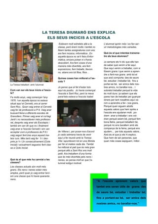 Com van ser els teus inicis a l’esco-
la?
Fa molts anys, vaig començar l’any
1976. I en aquella època no estava
situat aquí el Cervetó, era al carrer
Sant Roc;. Quan vaig entrar al Cervetó
vaig fer de professora a P-5. Vaig anar
buscant feina a diferents escoles de
Granollers. Primer vaig anar al col·legi
Jardí i no necessitaven més professo-
rat, després vaig anar als Escolapis i
també em van dir que no i finalment
vaig anar a l’escola Cervetó i em van
acceptar com a professora de P-5 i
vaig seguir fent tres anys aquest ma-
teix curs. Més tard vaig fer 1r i des-
prés ja 1r i 2n consecutivament (Cicle
Inicial) i actualment segueixo fent clas-
se a Cicle Inicial.
Què és el que més ha canviat a les
classes?
Les classes actuals són molt més
grans. Els nens i nenes estan més
amples, però quan jo vaig entrar tení-
em una classe que hi havia quaranta
nens.
Página 42
LA TERESA DIUMARÓ ENS EXPLICA
ELS SEUS INCICIS A L’ESCOLA
La Teresa treballant amb l’alumnat
ENTREVISTES
Estàvem molt estretets allà a la
classe, però érem molts i també no
fèiem tantes assignatures com ara;
ara fem música, informàtica...En
aquella època no se’n feia d’infor-
màtica, encara potser ni s’havia
descobert. Ara fem coses d’una
manera més divertida, ara fem
exposicions, fem treballs, llavors
no, abans era tot fitxa, fitxa…
Quines coses han millorat a l’es-
cola ?
Jo penso que el fet d’estar tots
aquí és positiu. Jo havia començat
l’escola a Sant Roc, però la meva
paral·lela estava a l’escola Isabel
de Villena i, per posar-nos d’acord
jo cada setmana havia de venir
aquí a fer reunió amb la Teresa
Vila i apuntàvem tot en una llibreta
per fer el mateix cada dia. També
ha millorat el pati que és més gran
perquè allà a Sant Roc era molt
petit. Ara treballem d’una forma
que és més divertida pels nens i
nenes, es pensa molt en que l’a-
lumnat estigui motivat.
L’alumnat aprèn més i es fan ser-
vir metodologies més variades.
Què és el que intentes transme-
tre als teus alumnes?
Jo sempre els hi dic que ells han
de saber què venim a fer aquí.
Que aquí venim a treballar, com si
fóssim grans i que venim a apren-
dre a fent-nos grans amb tot el
que això comporta: des de seure
bé, estudiar i treballar bé; fins a
portar-se bé, ser amics dels nos-
tres amics, no barallar-nos. . I
sobretot treballar perquè la vida
és molt dura i ja sabem que els
pares han de treballar per guanyar
diners per tant nosaltres aquí ve-
nim a aprendre a fer– nos grans.
Perquè quan siguem adults
aquests valors que hem après a
l’escola ens ajudaran molt: po-
drem anar a treballar i ens vol-
dran perquè seiem bé, perquè fem
bona lletra, perquè treballem bé,
perquè no ens barallem amb els
companys de la feina, perquè ens
ajudem... per tots aquests valors..
Això és el que jo els hi explico.
Que hem de ser persones, que
quan més coses sapiguem, millor.
“A l’escola aprenem valors que
també ens seran útils de grans: des
de seure bé, estudiar i treballar bé;
fins a portant-se bé, ser amics dels
nostres amics, no barallar-nos.”
 