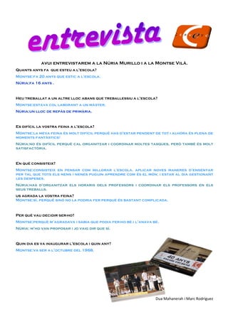 avui entrevistarem a la Núria Murillo i a la Montse Vilà.
Quants anys fa que esteu a l’escola?
Montse:fa 20 anys que estic a l’escola.
Núria:fa 16 anys .
Heu treballat a un altre lloc abans que treballessiu a l’escola?
Montse:estava col·laborant a un màster.
Núria:un lloc de repàs de primària.
Es difícil la vostra feina a l’escola?
Montse:la meva feina és molt difícil perquè has d’estar pendent de tot i alhora és plena de
moments fantàstics!
Núria:no és difícil perquè cal organitzar i coordinar moltes tasques, però també és molt
satisfactòria.
En què consisteix?
Montse:consisteix en pensar com millorar l’escola, aplicar noves maneres d’ensenyar
per tal que tots els nens i nenes puguin aprendre com és el món; i estar al dia gestionant
les despeses.
Núria:has d’organitzar els horaris dels professors i coordinar els professors en els
seus treballs.
us agrada la vostra feina?
Montse:sí, perquè sinó no la podria fer perquè és bastant complicada.
Per què vau decidir ser-ho?
Montse:perquè m’agradava i sabia que podia fer-ho bé.i l’anava bé.
Núria: m’ho van proposar i jo vaig dir que sí.
Quin dia es va inaugurar l’escola i quin any?
Montse:va ser a l’octubre del 1968.
Dua Mahanerah i Marc Rodriguez
 