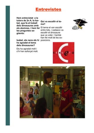 Hem entrevistat a la
tutora de 2n A, la Isa-
bel, que fa el treball
dels dinosaures amb
els alumnes, i hem fet
les preguntes se-
güents:
Isabel, als nens els hi
ha agradat el tema
dels dinosaures?
Els ha agradat molt i
s’hi han esforçat molt.
Qui va escollir el te-
ma?
El tema el van escollir
entre tots, i cadascú va
escollir el dinosaure
que va voler. I també
han fet molt bé les ex-
posicions.
Entrevistes
 