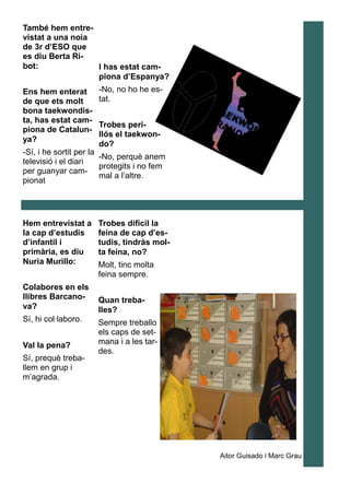 També hem entre-
vistat a una noia
de 3r d’ESO que
es diu Berta Ri-
bot:
Ens hem enterat
de que ets molt
bona taekwondis-
ta, has estat cam-
piona de Catalun-
ya?
-Sí, i he sortit per la
televisió i el diari
per guanyar cam-
pionat
I has estat cam-
piona d’Espanya?
-No, no ho he es-
tat.
Trobes peri-
llós el taekwon-
do?
-No, perquè anem
protegits i no fem
mal a l’altre.
Hem entrevistat a
la cap d’estudis
d’infantil i
primària, es diu
Nuria Murillo:
Colabores en els
llibres Barcano-
va?
Sí, hi col·laboro.
Val la pena?
Sí, prequè treba-
llem en grup i
m’agrada.
Trobes difícil la
feina de cap d’es-
tudis, tindràs mol-
ta feina, no?
Molt, tinc molta
feina sempre.
Quan treba-
lles?
Sempre treballo
els caps de set-
mana i a les tar-
des.
Aitor Guisado i Marc Grau
 