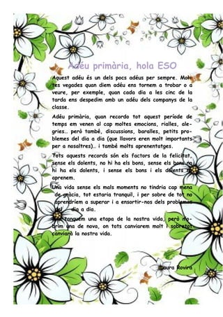 Adéu primària, hola ESO
Aquest adéu és un dels pocs adéus per sempre. Mol-
tes vegades quan diem adéu ens tornem a trobar o a
veure, per exemple, quan cada dia a les cinc de la
tarda ens despedim amb un adéu dels companys de la
classe.
Adéu primària, quan recordo tot aquest període de
temps em venen al cap moltes emocions, rialles, ale-
gries… però també, discussions, baralles, petits pro-
blemes del dia a dia (que llavors eren molt importants
per a nosaltres)… i també molts aprenentatges.
Tots aquests records són els factors de la felicitat,
sense els dolents, no hi ha els bons, sense els bons no
hi ha els dolents, i sense els bons i els dolents no
aprenem.
Una vida sense els mals moments no tindria cap mena
de gràcia, tot estaria tranquil, i per sobre de tot no
aprendríem a superar i a ensortir-nos dels problemes
del dia a dia.
Ara tanquem una etapa de la nostra vida, però n’o-
brim una de nova, on tots canviarem molt i sobretot
canviarà la nostra vida.
Laura Rovira
 
