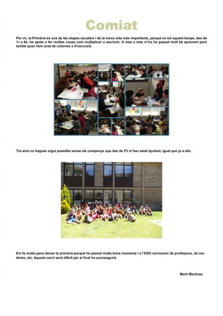 Comiat
Per mi, la Primària és una de les etapes escolars i de la meva vida més importants, perquè en tot aquest temps, des de
1r a 6è, he après a fer moltes coses com multiplicar o escriure. A més a més m’ho he passat molt bé aprenent però
també quan hem anat de colònies o d’excursió.
Tot això no hagués sigut possible sense els companys que des de P3 m’han estat ajudant, igual que jo a ells.
Em fa molta pena deixar la primària perquè he passat molts bons moments i a l’ESO canviarem de professors, de ma-
tèries, etc. Aquest canvi serà difícil per al final ho aconseguiré.
Martí Martínez
 