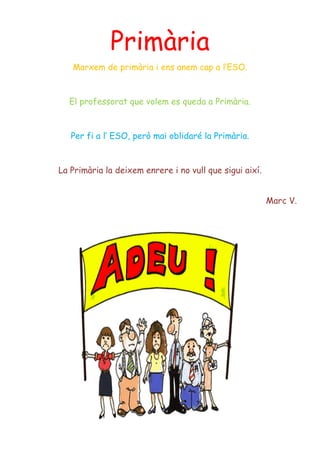 Primària
Marxem de primària i ens anem cap a l’ESO.
El professorat que volem es queda a Primària.
Per fi a l’ ESO, però mai oblidaré la Primària.
La Primària la deixem enrere i no vull que sigui així.
Marc V.
 