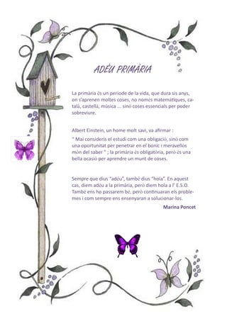 ADÉU PRIMÀRIAADÉU PRIMÀRIAADÉU PRIMÀRIAADÉU PRIMÀRIA
La primària és un període de la vida, que dura sis anys,
on s’aprenen moltes coses, no només matemàƟques, ca-
talà, castellà, música ... sinó coses essencials per poder
sobreviure.
Albert Einstein, un home molt savi, va aﬁrmar :
“ Mai consideris el estudi com una obligació, sinó com
una oportunitat per penetrar en el bonic i meravellós
món del saber ” ; la primària és obligatòria, però és una
bella ocasió per aprendre un munt de coses.
Sempre que dius “adéu”, també dius “hola”. En aquest
cas, diem adéu a la primària, però diem hola a l’ E.S.O.
També ens ho passarem bé, però conƟnuaran els proble-
mes i com sempre ens ensenyaran a solucionar-los.
Marina Poncet
 