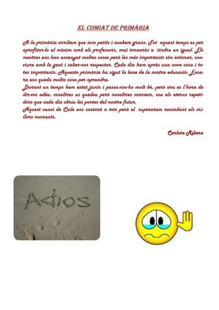 EL COMIAT DE PRIMÀRIAEL COMIAT DE PRIMÀRIAEL COMIAT DE PRIMÀRIAEL COMIAT DE PRIMÀRIA
A la primària arribem que som petits i acabem grans. TotA la primària arribem que som petits i acabem grans. TotA la primària arribem que som petits i acabem grans. TotA la primària arribem que som petits i acabem grans. Tot aquest temps es peraquest temps es peraquest temps es peraquest temps es per
aprofitaraprofitaraprofitaraprofitar----lo al màxim amb els professors, mai tornaràs alo al màxim amb els professors, mai tornaràs alo al màxim amb els professors, mai tornaràs alo al màxim amb els professors, mai tornaràs a tindre un igual. Elstindre un igual. Elstindre un igual. Elstindre un igual. Els
mestres ens han ensenyat moltes coses però les més importants són estimar, con-mestres ens han ensenyat moltes coses però les més importants són estimar, con-mestres ens han ensenyat moltes coses però les més importants són estimar, con-mestres ens han ensenyat moltes coses però les més importants són estimar, con-
viure amb la gent i saberviure amb la gent i saberviure amb la gent i saberviure amb la gent i saber----nos respectar. Cada dia hem après una nova cosa i to-nos respectar. Cada dia hem après una nova cosa i to-nos respectar. Cada dia hem après una nova cosa i to-nos respectar. Cada dia hem après una nova cosa i to-
tes importants. Aquesta primària ha sigut la base de la nostra educació; Enca-tes importants. Aquesta primària ha sigut la base de la nostra educació; Enca-tes importants. Aquesta primària ha sigut la base de la nostra educació; Enca-tes importants. Aquesta primària ha sigut la base de la nostra educació; Enca-
ra ens queda molta cosa per aprendre.ra ens queda molta cosa per aprendre.ra ens queda molta cosa per aprendre.ra ens queda molta cosa per aprendre.
Durant un temps hem estat junts i passaDurant un temps hem estat junts i passaDurant un temps hem estat junts i passaDurant un temps hem estat junts i passa----nosnosnosnos----ho molt bé, però ara es l’hora deho molt bé, però ara es l’hora deho molt bé, però ara es l’hora deho molt bé, però ara es l’hora de
dirdirdirdir----vos adéu. vosaltres us quedeu però nosaltres marxem, sou els eterns repeti-vos adéu. vosaltres us quedeu però nosaltres marxem, sou els eterns repeti-vos adéu. vosaltres us quedeu però nosaltres marxem, sou els eterns repeti-vos adéu. vosaltres us quedeu però nosaltres marxem, sou els eterns repeti-
dors que cada dia obriu les portes del nostre futur.dors que cada dia obriu les portes del nostre futur.dors que cada dia obriu les portes del nostre futur.dors que cada dia obriu les portes del nostre futur.
Aquest canvi de Cicle ens costarà a tots però elAquest canvi de Cicle ens costarà a tots però elAquest canvi de Cicle ens costarà a tots però elAquest canvi de Cicle ens costarà a tots però el superarem recordant els mi-superarem recordant els mi-superarem recordant els mi-superarem recordant els mi-
llors moments.llors moments.llors moments.llors moments.
Carlota Ribera
 