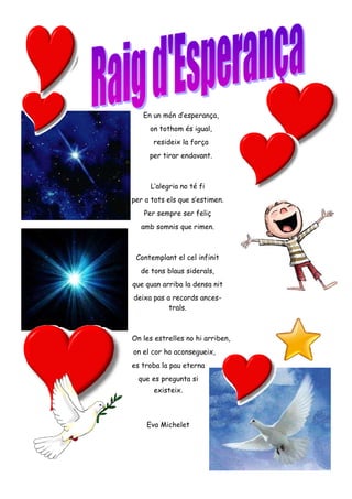 En un món d’esperança,
on tothom és igual,
resideix la força
per tirar endavant.
L’alegria no té fi
per a tots els que s’estimen.
Per sempre ser feliç
amb somnis que rimen.
Contemplant el cel infinit
de tons blaus siderals,
que quan arriba la densa nit
deixa pas a records ances-
trals.
On les estrelles no hi arriben,
on el cor ho aconsegueix,
es troba la pau eterna
que es pregunta si
existeix.
Eva Michelet
 