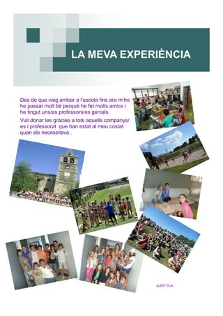 Des de que vaig arribar a l’escola fins ara m‘ho
he passat molt bé perquè he fet molts amics i
he tingut uns/es professors/es genials.
Vull donar les gràcies a tots aquells companys/
es i professorat que han estat al meu costat
quan els necessitava .
JUDIT PLA
LA MEVA EXPERIÈNCIA
 