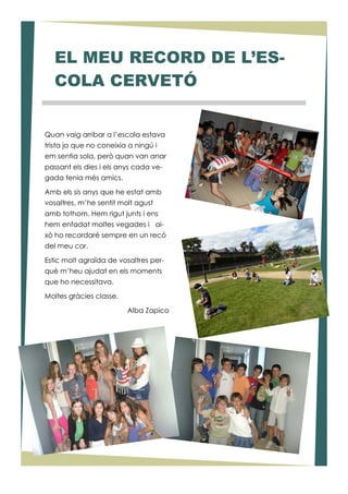 Quan vaig arribar a l’escola estava
trista ja que no coneixia a ningú i
em sentia sola, però quan van anar
passant els dies i els anys cada ve-
gada tenia més amics.
Amb els sis anys que he estat amb
vosaltres, m’he sentit molt agust
amb tothom. Hem rigut junts i ens
hem enfadat moltes vegades i ai-
xò ho recordaré sempre en un recó
del meu cor.
Estic molt agraïda de vosaltres per-
què m’heu ajudat en els moments
que ho necessitava.
Moltes gràcies classe.
Alba Zapico
EL MEU RECORD DE L’ES-
COLA CERVETÓ
 