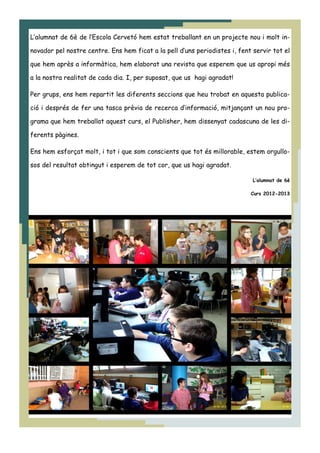 L’alumnat de 6è de l’Escola Cervetó hem estat treballant en un projecte nou i molt in-
novador pel nostre centre. Ens hem ficat a la pell d’uns periodistes i, fent servir tot el
que hem après a informàtica, hem elaborat una revista que esperem que us apropi més
a la nostra realitat de cada dia. I, per suposat, que us hagi agradat!
Per grups, ens hem repartit les diferents seccions que heu trobat en aquesta publica-
ció i després de fer una tasca prèvia de recerca d’informació, mitjançant un nou pro-
grama que hem treballat aquest curs, el Publisher, hem dissenyat cadascuna de les di-
ferents pàgines.
Ens hem esforçat molt, i tot i que som conscients que tot és millorable, estem orgullo-
sos del resultat obtingut i esperem de tot cor, que us hagi agradat.
L’alumnat de 6è
Curs 2012-2013
 