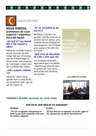 LA CLASSE DE LA NEUS
FERRAN I ELENA, alumnes de cicle mitjà
FERRAN:
“Tot em va agradar molt perquè la
festa va ser molt completa, amb mol-
tes rialles i alegries”.
ELENA:
“El que més em va agradar va ser fer cagar el
Tió, perquè ens va donar llaminadures”.
EL NADAL DE L’ESCOLA CERVETÓ
Página 6
NEUS RIBERA,
professora de cicle
superior i organitza-
dora del Nadal.
-EN QUÈ ET VAS BASAR
PER A FER AQUESTA
OBRA?
Volíem fer un Nadal tradicio-
nal per recordar els vells
temps. Com que altres anys
vam fer el Nadal basat en
altres temes, com els països
de l’ estranger, volíem retor-
nar a un Nadal més clàssic.
-SAPS ALGUNA ANÈCDO-
TA?
Als pares i mares els va
agradar tant la cançó de 5è i
els van aplaudir tant, que els
van fer repetir-la.
-ET VA SATISFER EL RE-
SULTAT?
Moltíssim, a tothom li va
agradar i això és el que em va
satisfer del tot. Estava prou
contenta de com l’alumnat ho
havia preparat i tot el treball
previ que es va fer amb mol-
ta il·lusió.
-QUÈ S’HA DE MILLORAR
DE CARA L’ANY QUE VE?
Tot és sempre millorable, i
segurament que hi ha detalls
i aspectes que s’han de tenir
en compte per l’any vinent,
però estem molt satisfets
del resultat.
QUÈ ÉS EL QUE MÉS ET VA AGRADAR?
“VOLÍEM
RETORNAR A UN
NADAL MÉS
CLÀSSIC”.
 