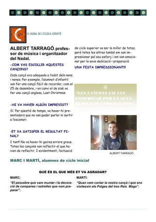 MARC I MARTÍ, alumnes de cicle inicial
ALBERT TARRAGÓ, profes-
sor de música i organitzador
del Nadal.
-COM VAS ESCOLLIR AQUESTES
CANÇONS?
Cada cançó era adequada a l’edat dels nens
i nenes. Per exemple, l’alumnat d’infantil
van fer una cançó fàcil de recordar, com el
25 de desembre, i en canvi el de sisè va
fer una cançó anglesa, Last Christmas.
-HI VA HAVER ALGÚN IMPREVIST?
Sí. Per qüestió de temps, va haver-hi pre-
sentadors que no van poder parlar ni sortir
a l’escenari.
-ET VA SATISFER EL RESULTAT FI-
NAL?
I tant! No va haver-hi gaires errors greus.
Totes les cançons van reflectir el que ha-
vien de reflectir. I evidentment, l’actuació
de cicle superior va ser la millor de totes,
però totes les altres també em van im-
pressionar pel seu esforç i em van emocio-
nar per la seva dedicació i preparació.
UNA FESTA IMPRESSIONANT!!!
MARC:
“El pessebre que vam muntar i la decora-
ció de campanes i estrelles que vam pre-
parar”.
MARTÍ:
“Quan vam cantar la nostra cançó i que ens
visitessin els Patges del tres Reis Mags”.
EL NADAL DE L’ESCOLA CERVETÓ
Página 7EL NADAL DE L’ESCOLA CERVETÓ
ALBERT TARRAGÓ
QUÈ ÉS EL QUE MÉS ET VA AGRADAR?
“LES CANÇONS EM VAN
EMOCIONAR PER LA SEVA
DEDICACIÓ I PREPARACIÓ”.
 