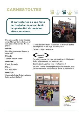 Per començar bé el dia, el nostre
amic el Senyor Carnestoltes,el rei
dels pocasoltes,ens feia fer una
prova :
Dilluns:
Un mitjó i una sabata diferent a
cada peu!
Dimarts:
Tothom amb un barret!
Dimecres :
L’abric del revés.
Dijous:
Ens maquillem!
Divendres:
S’acosta la festa...Entrem a l’esco-
la tot cantant i ballant!
Maria Bonilla
Emma Gutierrez
La festa de carnestoltes va consistir en musicals de tots
els temps des de els anys 60 al anys 90!!
Cada curs feia una dècada :
Els nois i noies de 1er i 2on van fer els anys 60.Algunes
de les músiques que van ballar van ser :
Black is black /La chica yeye i moltes més !!
Els nens i nenes com sempre van gaudir molt dels assa-
jos i van tenir molt bon resultat el dia de la gran festa !!!
Anys 60
El carnestoltes és una festa
per treballar en grup i tenir
la oportunitat de conèixer
altres persones.
CARNESTOLTES
 
