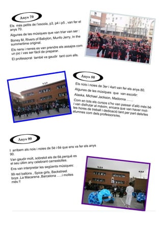 I arribem als nois i noies de 5è i 6è que ens va fer els anys
90.
Van gaudir molt, sobretot els de 6è,perquè es
el seu últim any celebrant carnestoltes.
Ens van interpretar les següents músiques:
99 red ballons , Spice girls, Backstreet
boys ,La Macarena ,Barcelona …..i moltes
més !!
Els més petits de l’escola, p3, p4 i p5 , van fer el
anys 70.
Algunes de las músiques que van triar van ser :
Boney M, Rivers of Babylon, Munfo Jerry, In the
summertime original.
Els nens i nenes es van prendre els assajos com
un joc i vas ser fàcil de preparar.
El professorat també va gaudir tant com ells.
Els nois i noies de 3er i 4art van fer els anys 80.Algunes de les músiques que van escollir:Alaska, Michael Jackson, Madonna ……Com en tots els cursos s’ho van passar d’allò més bé
i van disfrutar al màxim, encara que van haver mol-
tes hores de treball i dedicació tant per part dels/les
alumnes com dels professors/es.
Anys 70
Anys 80
Anys 90
 