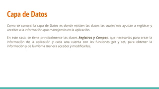 Capa de Datos
Como se conoce, la capa de Datos es donde existen las clases las cuales nos ayudan a registrar y
acceder a la información que manejamos en la aplicación.
En este caso, se tiene principalmente las clases Registros y Campos, que necesarias para crear la
información de la aplicación y cada una cuenta con las funciones get y set, para obtener la
información y de la misma manera acceder y modificarlas,
 