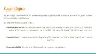 Capa Lógica
En esta capa se encuentran los diferentes procesos de creación, modificar, eliminar etc, para toda la
información de la aplicación.
Se encuentran clases tales como
InicializadorArchivo: al simular una base de datos, obviamente se tiene que contar con todos los
datos anteriormente ingresados, pero también se tiene la opción de comenzar otra vez.
CreadorTabla: Contiene un Patrón Singleton para obtener una única tabla cuando se crea un
archivo
EliminadorTabla: Elimina una tabla cuando se requiera ese proceso.
 