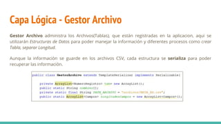 Capa Lógica - Gestor Archivo
Gestor Archivo administra los Archivos(Tablas), que están registradas en la aplicacion, aqui se
utilizarán Estructuras de Datos para poder manejar la información y diferentes procesos como crear
Tabla, separar Longitud.
Aunque la información se guarde en los archivos CSV, cada estructura se serializa para poder
recuperar las información.
 