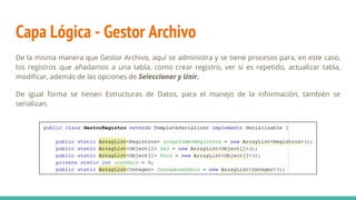 Capa Lógica - Gestor Archivo
De la misma manera que Gestor Archivo, aquí se administra y se tiene procesos para, en este caso,
los registros que añadamos a una tabla, como crear registro, ver si es repetido, actualizar tabla,
modificar, además de las opciones de Seleccionar y Unir.
De igual forma se tienen Estructuras de Datos, para el manejo de la información, también se
serializan.
 