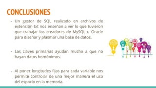 CONCLUSIONES
- Un gestor de SQL realizado en archivos de
extensión txt nos enseñan a ver lo que tuvieron
que trabajar los creadores de MySQL u Oracle
para diseñar y plasmar una base de datos.
- Las claves primarias ayudan mucho a que no
hayan datos homónimos.
- Al poner longitudes fijas para cada variable nos
permite controlar de una mejor manera el uso
del espacio en la memoria.
 