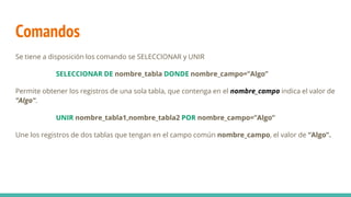Comandos
Se tiene a disposición los comando se SELECCIONAR y UNIR
SELECCIONAR DE nombre_tabla DONDE nombre_campo=“Algo”
Permite obtener los registros de una sola tabla, que contenga en el nombre_campo indica el valor de
”Algo”.
UNIR nombre_tabla1,nombre_tabla2 POR nombre_campo=”Algo”
Une los registros de dos tablas que tengan en el campo común nombre_campo, el valor de “Algo”.
 